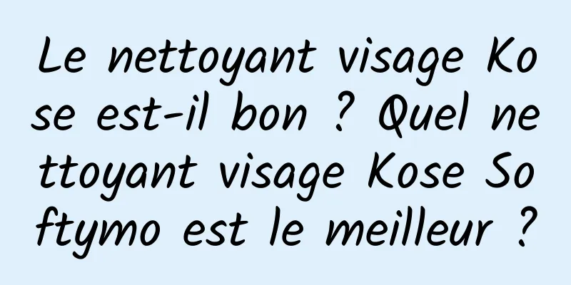 Le nettoyant visage Kose est-il bon ? Quel nettoyant visage Kose Softymo est le meilleur ?