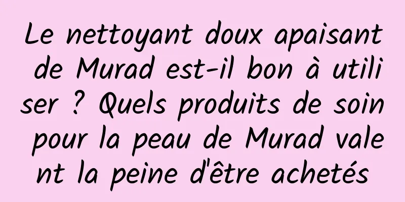 Le nettoyant doux apaisant de Murad est-il bon à utiliser ? Quels produits de soin pour la peau de Murad valent la peine d'être achetés