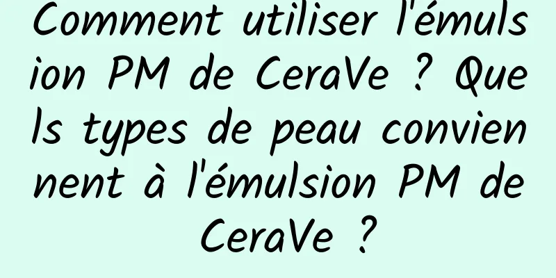 Comment utiliser l'émulsion PM de CeraVe ? Quels types de peau conviennent à l'émulsion PM de CeraVe ?