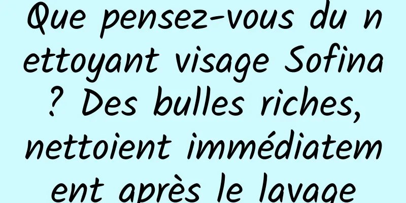 Que pensez-vous du nettoyant visage Sofina ? Des bulles riches, nettoient immédiatement après le lavage
