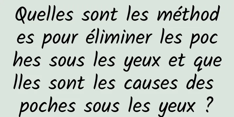 Quelles sont les méthodes pour éliminer les poches sous les yeux et quelles sont les causes des poches sous les yeux ?