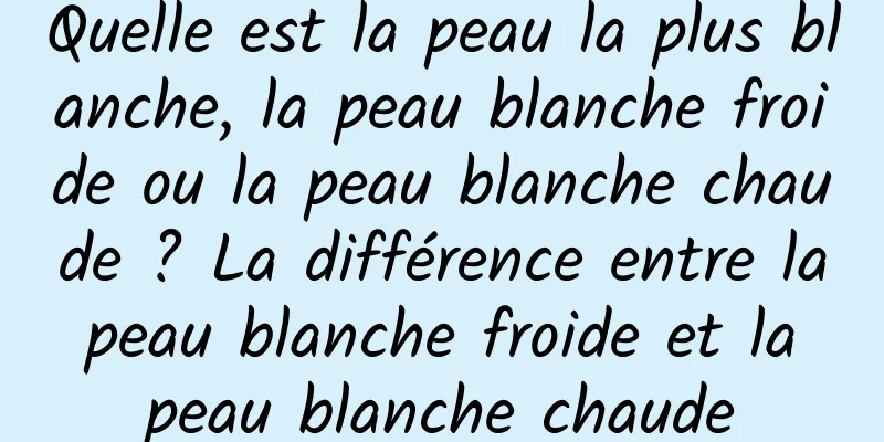 Quelle est la peau la plus blanche, la peau blanche froide ou la peau blanche chaude ? La différence entre la peau blanche froide et la peau blanche chaude