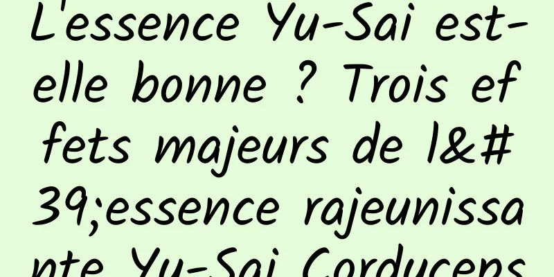 L'essence Yu-Sai est-elle bonne ? Trois effets majeurs de l'essence rajeunissante Yu-Sai Cordyceps