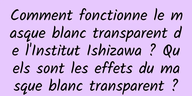 Comment fonctionne le masque blanc transparent de l'Institut Ishizawa ? Quels sont les effets du masque blanc transparent ?