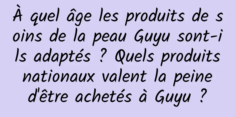 À quel âge les produits de soins de la peau Guyu sont-ils adaptés ? Quels produits nationaux valent la peine d'être achetés à Guyu ?