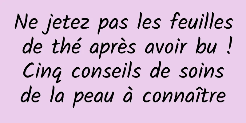 Ne jetez pas les feuilles de thé après avoir bu ! Cinq conseils de soins de la peau à connaître