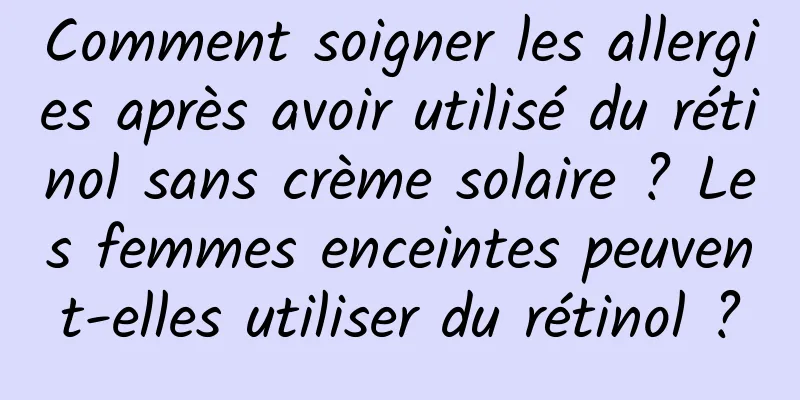 Comment soigner les allergies après avoir utilisé du rétinol sans crème solaire ? Les femmes enceintes peuvent-elles utiliser du rétinol ?