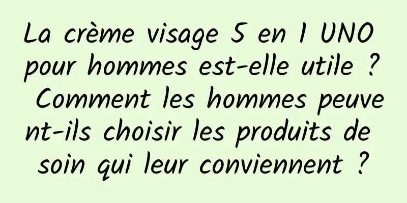 La crème visage 5 en 1 UNO pour hommes est-elle utile ? Comment les hommes peuvent-ils choisir les produits de soin qui leur conviennent ?