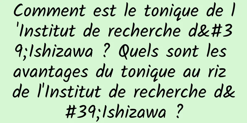 Comment est le tonique de l'Institut de recherche d'Ishizawa ? Quels sont les avantages du tonique au riz de l'Institut de recherche d'Ishizawa ?