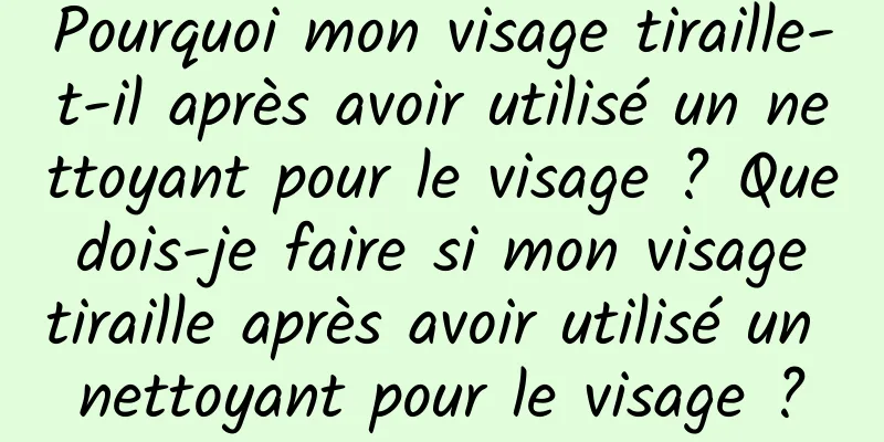 Pourquoi mon visage tiraille-t-il après avoir utilisé un nettoyant pour le visage ? Que dois-je faire si mon visage tiraille après avoir utilisé un nettoyant pour le visage ?