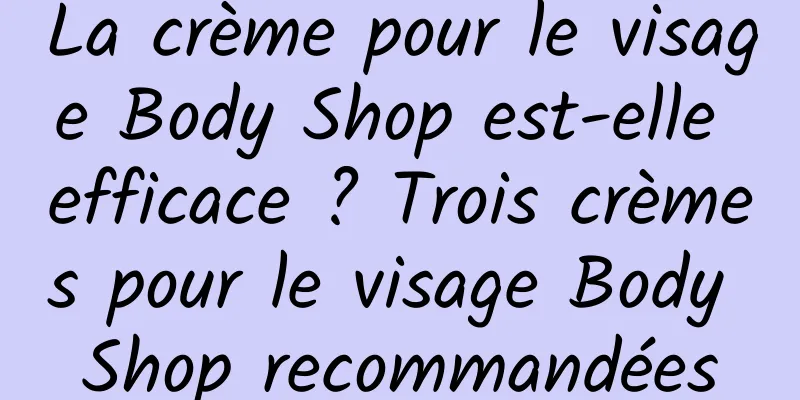 La crème pour le visage Body Shop est-elle efficace ? Trois crèmes pour le visage Body Shop recommandées