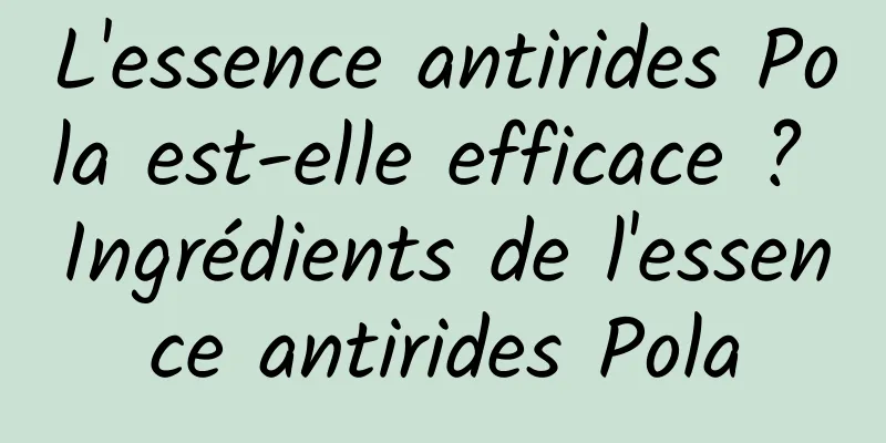 L'essence antirides Pola est-elle efficace ? Ingrédients de l'essence antirides Pola