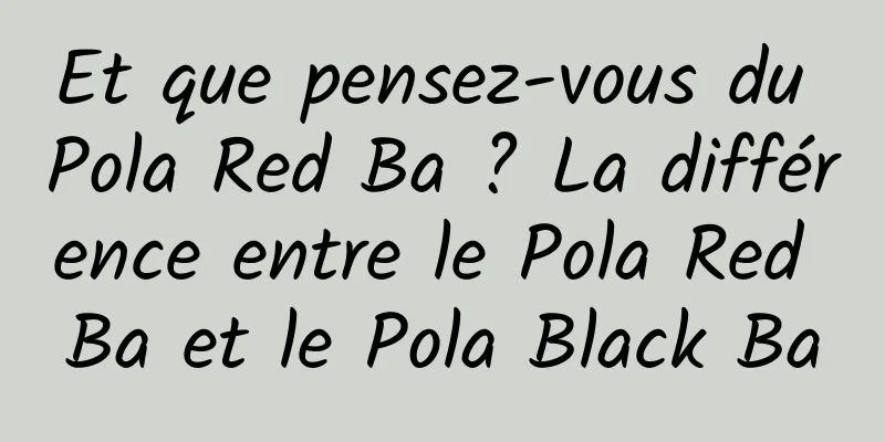 Et que pensez-vous du Pola Red Ba ? La différence entre le Pola Red Ba et le Pola Black Ba