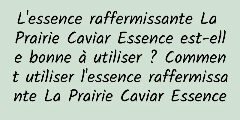 L'essence raffermissante La Prairie Caviar Essence est-elle bonne à utiliser ? Comment utiliser l'essence raffermissante La Prairie Caviar Essence