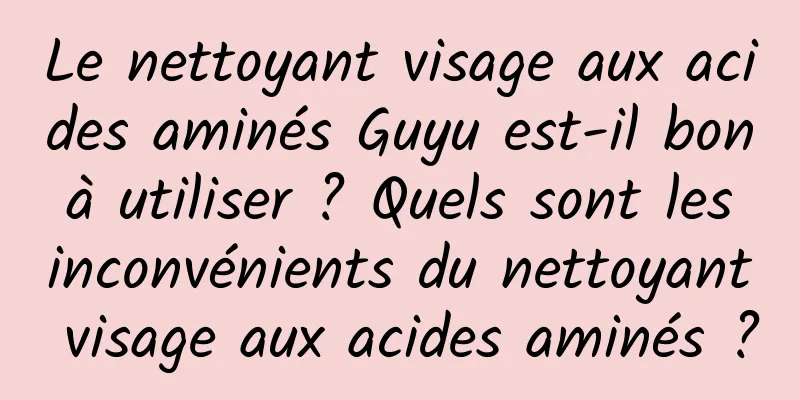 Le nettoyant visage aux acides aminés Guyu est-il bon à utiliser ? Quels sont les inconvénients du nettoyant visage aux acides aminés ?