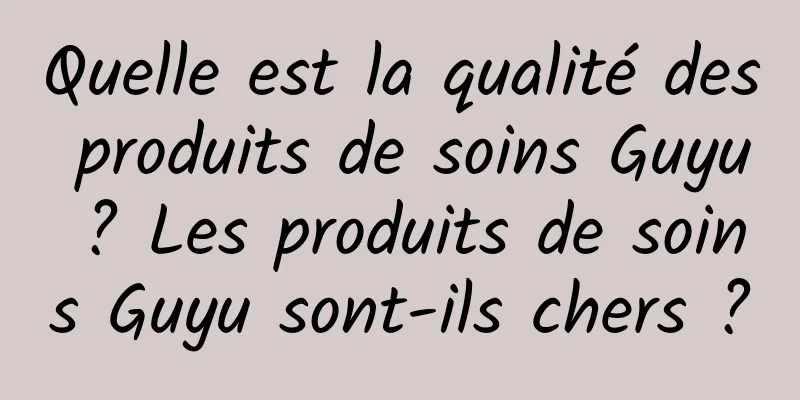 Quelle est la qualité des produits de soins Guyu ? Les produits de soins Guyu sont-ils chers ?