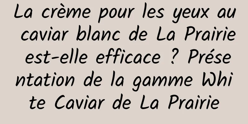 La crème pour les yeux au caviar blanc de La Prairie est-elle efficace ? Présentation de la gamme White Caviar de La Prairie