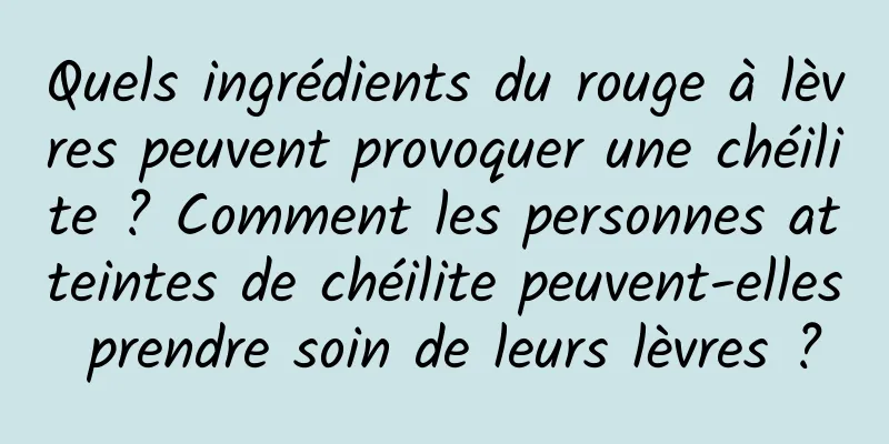 Quels ingrédients du rouge à lèvres peuvent provoquer une chéilite ? Comment les personnes atteintes de chéilite peuvent-elles prendre soin de leurs lèvres ?