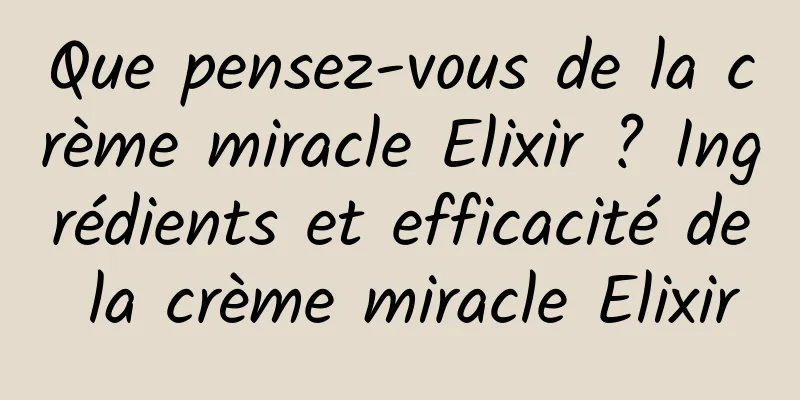 Que pensez-vous de la crème miracle Elixir ? Ingrédients et efficacité de la crème miracle Elixir