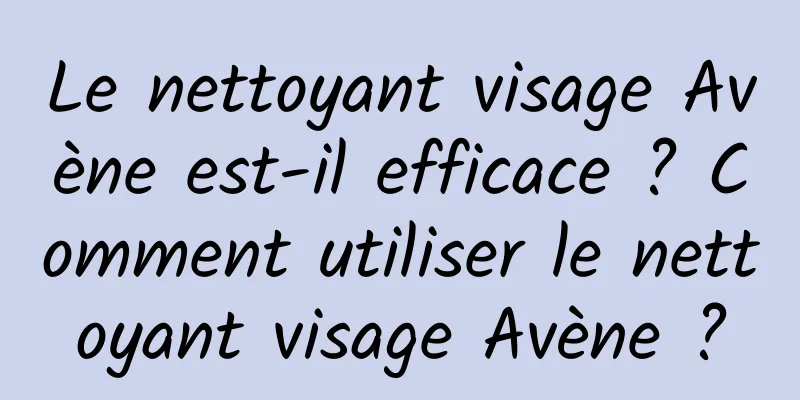 Le nettoyant visage Avène est-il efficace ? Comment utiliser le nettoyant visage Avène ?