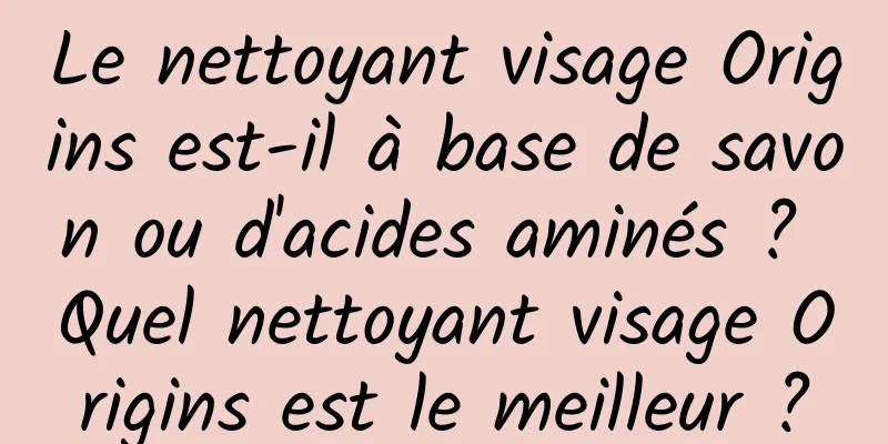 Le nettoyant visage Origins est-il à base de savon ou d'acides aminés ? Quel nettoyant visage Origins est le meilleur ?