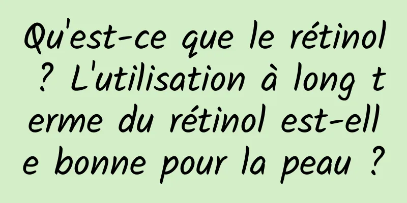 Qu'est-ce que le rétinol ? L'utilisation à long terme du rétinol est-elle bonne pour la peau ?