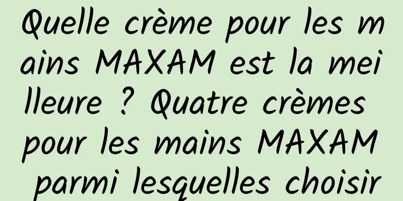 Quelle crème pour les mains MAXAM est la meilleure ? Quatre crèmes pour les mains MAXAM parmi lesquelles choisir