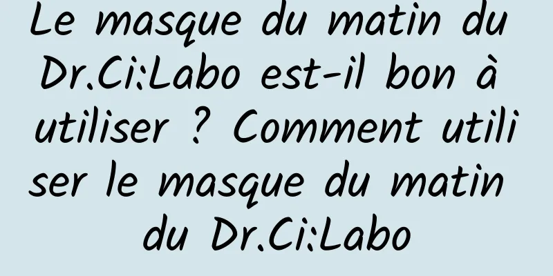 Le masque du matin du Dr.Ci:Labo est-il bon à utiliser ? Comment utiliser le masque du matin du Dr.Ci:Labo