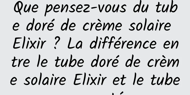 Que pensez-vous du tube doré de crème solaire Elixir ? La différence entre le tube doré de crème solaire Elixir et le tube argenté