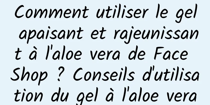 Comment utiliser le gel apaisant et rajeunissant à l'aloe vera de Face Shop ? Conseils d'utilisation du gel à l'aloe vera