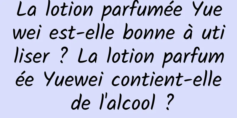 La lotion parfumée Yuewei est-elle bonne à utiliser ? La lotion parfumée Yuewei contient-elle de l'alcool ?