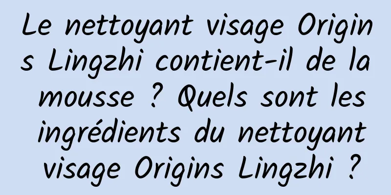 Le nettoyant visage Origins Lingzhi contient-il de la mousse ? Quels sont les ingrédients du nettoyant visage Origins Lingzhi ?