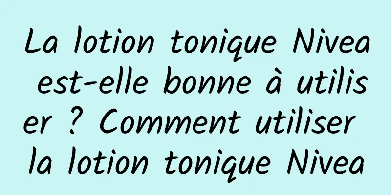 La lotion tonique Nivea est-elle bonne à utiliser ? Comment utiliser la lotion tonique Nivea