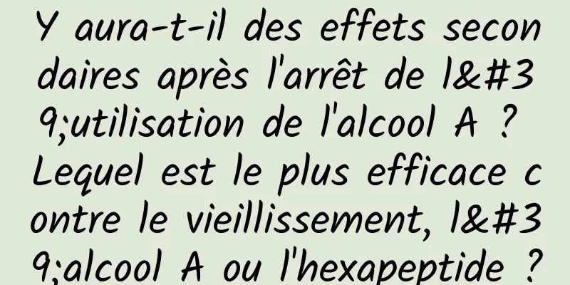 Y aura-t-il des effets secondaires après l'arrêt de l'utilisation de l'alcool A ? Lequel est le plus efficace contre le vieillissement, l'alcool A ou l'hexapeptide ?