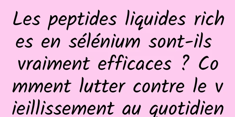 Les peptides liquides riches en sélénium sont-ils vraiment efficaces ? Comment lutter contre le vieillissement au quotidien