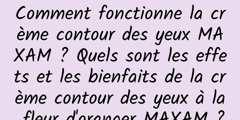 Comment fonctionne la crème contour des yeux MAXAM ? Quels sont les effets et les bienfaits de la crème contour des yeux à la fleur d'oranger MAXAM ?