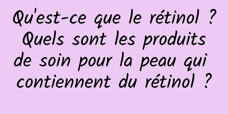 Qu'est-ce que le rétinol ? Quels sont les produits de soin pour la peau qui contiennent du rétinol ?