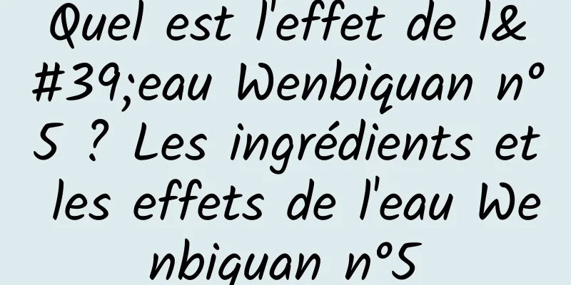 Quel est l'effet de l'eau Wenbiquan n°5 ? Les ingrédients et les effets de l'eau Wenbiquan n°5
