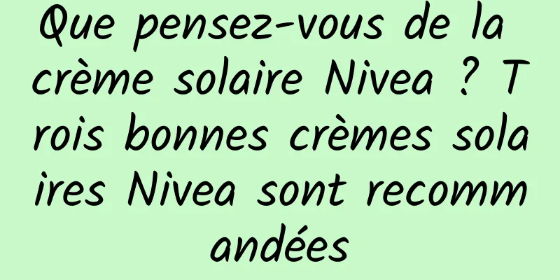 Que pensez-vous de la crème solaire Nivea ? Trois bonnes crèmes solaires Nivea sont recommandées