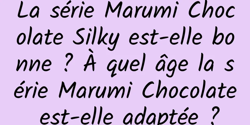 La série Marumi Chocolate Silky est-elle bonne ? À quel âge la série Marumi Chocolate est-elle adaptée ?