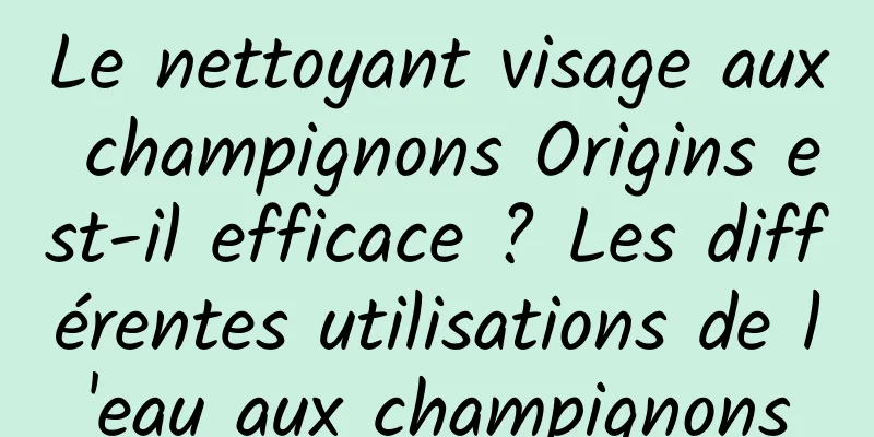 Le nettoyant visage aux champignons Origins est-il efficace ? Les différentes utilisations de l'eau aux champignons