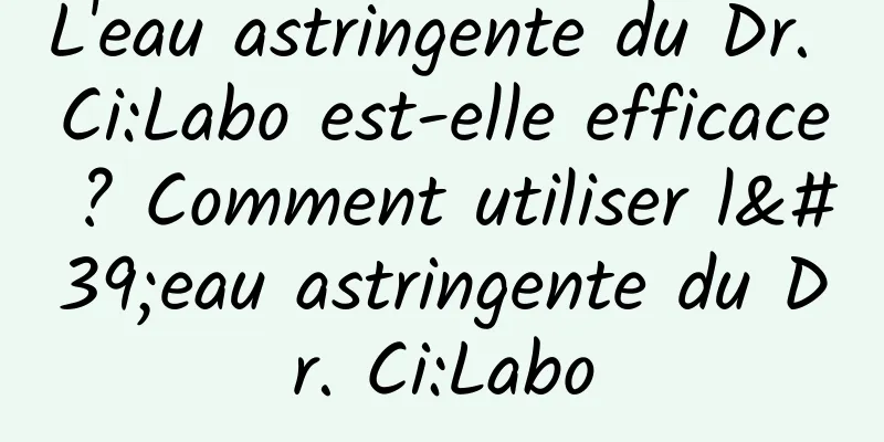 L'eau astringente du Dr. Ci:Labo est-elle efficace ? Comment utiliser l'eau astringente du Dr. Ci:Labo