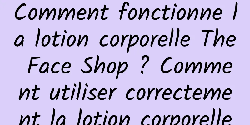 Comment fonctionne la lotion corporelle The Face Shop ? Comment utiliser correctement la lotion corporelle