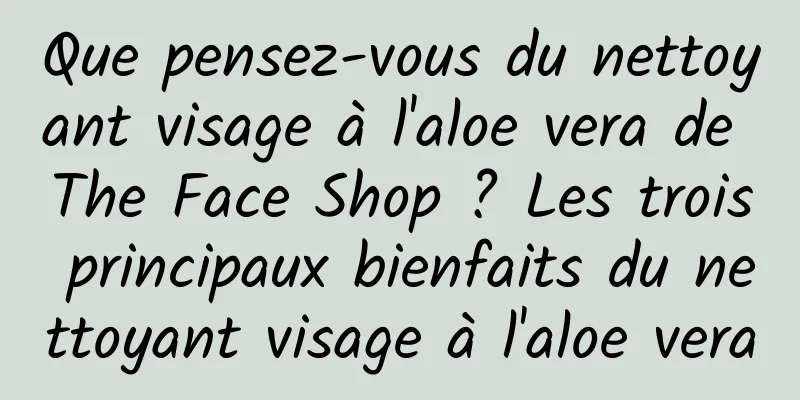 Que pensez-vous du nettoyant visage à l'aloe vera de The Face Shop ? Les trois principaux bienfaits du nettoyant visage à l'aloe vera
