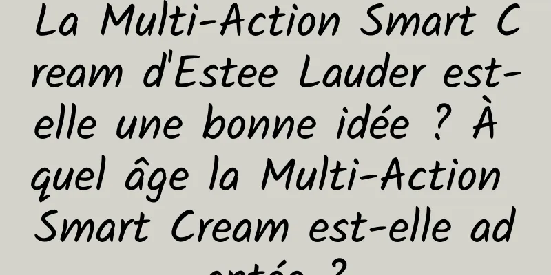 La Multi-Action Smart Cream d'Estee Lauder est-elle une bonne idée ? À quel âge la Multi-Action Smart Cream est-elle adaptée ?