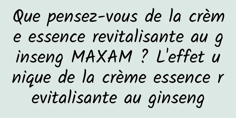 Que pensez-vous de la crème essence revitalisante au ginseng MAXAM ? L'effet unique de la crème essence revitalisante au ginseng