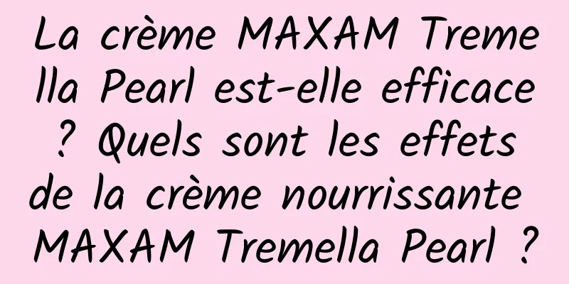 La crème MAXAM Tremella Pearl est-elle efficace ? Quels sont les effets de la crème nourrissante MAXAM Tremella Pearl ?