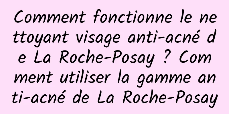 Comment fonctionne le nettoyant visage anti-acné de La Roche-Posay ? Comment utiliser la gamme anti-acné de La Roche-Posay