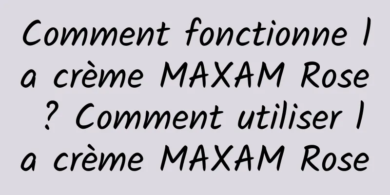 Comment fonctionne la crème MAXAM Rose ? Comment utiliser la crème MAXAM Rose