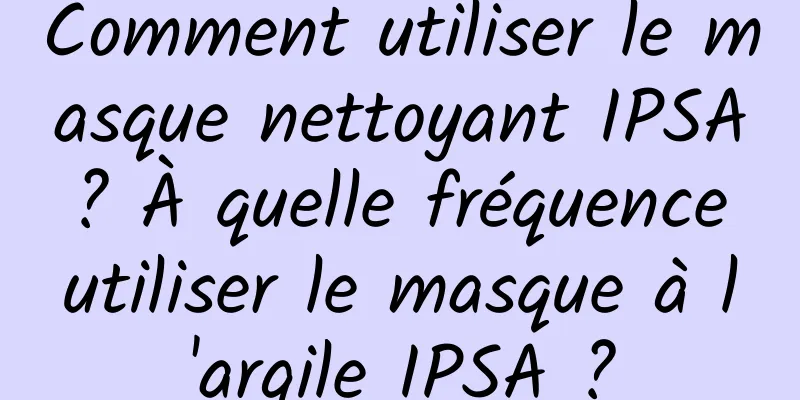 Comment utiliser le masque nettoyant IPSA ? À quelle fréquence utiliser le masque à l'argile IPSA ?